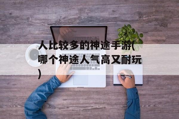人比较多的神途手游(哪个神途人气高又耐玩)