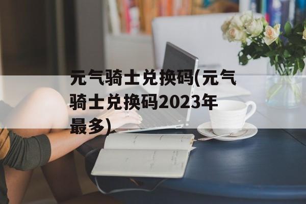 元气骑士兑换码(元气骑士兑换码2023年最多)