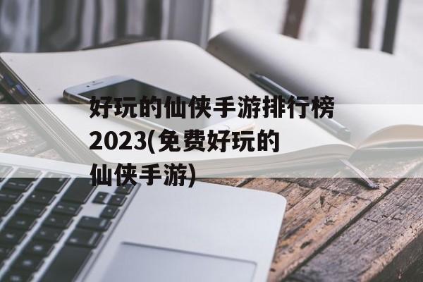 好玩的仙侠手游排行榜2023(免费好玩的仙侠手游)