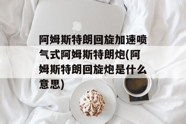 阿姆斯特朗回旋加速喷气式阿姆斯特朗炮(阿姆斯特朗回旋炮是什么意思)