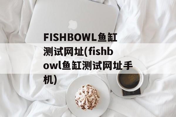 FISHBOWL鱼缸测试网址(fishbowl鱼缸测试网址手机)