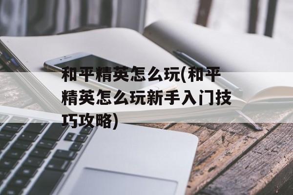 和平精英怎么玩(和平精英怎么玩新手入门技巧攻略)