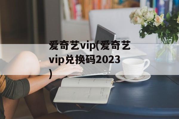 爱奇艺vip(爱奇艺vip兑换码2023)