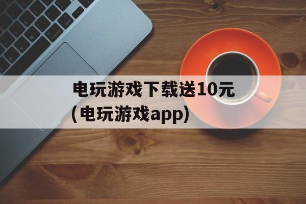 电玩游戏下载送10元(电玩游戏app)