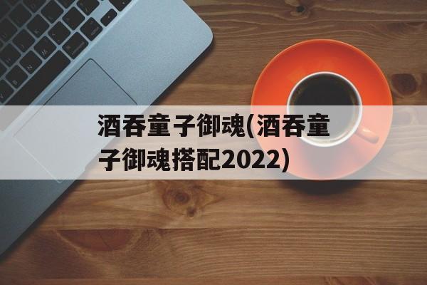 酒吞童子御魂(酒吞童子御魂搭配2022)