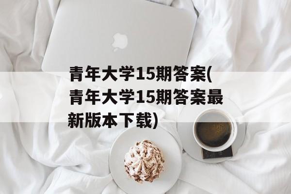 青年大学15期答案(青年大学15期答案最新版本下载)