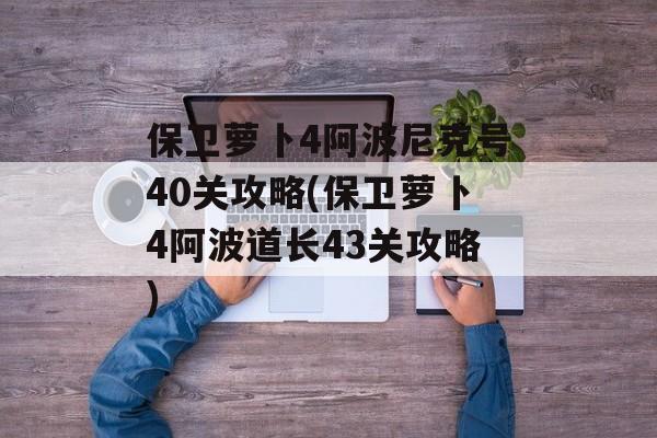 保卫萝卜4阿波尼克号40关攻略(保卫萝卜4阿波道长43关攻略)