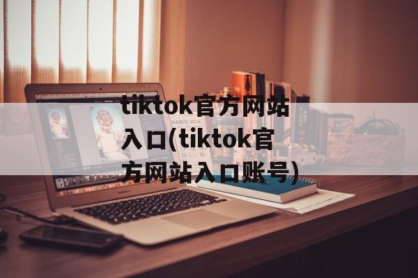 tiktok官方网站入口(tiktok官方网站入口账号)