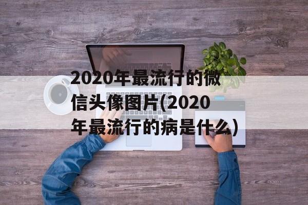 2020年最流行的微信头像图片(2020年最流行的病是什么)