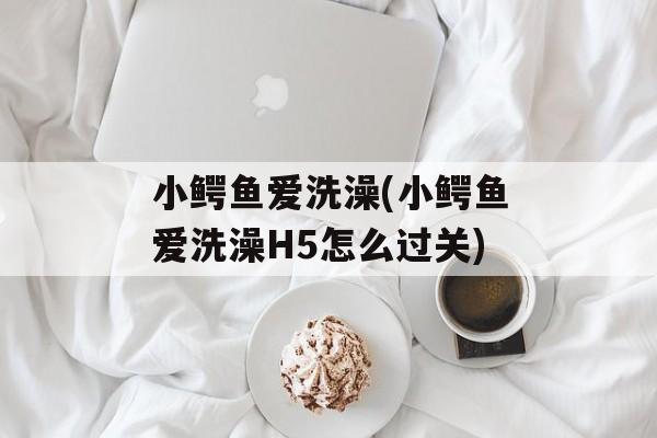 小鳄鱼爱洗澡(小鳄鱼爱洗澡H5怎么过关)