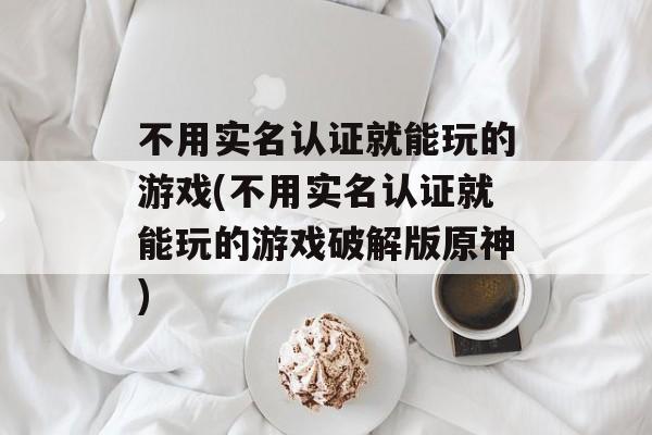 不用实名认证就能玩的游戏(不用实名认证就能玩的游戏破解版原神)