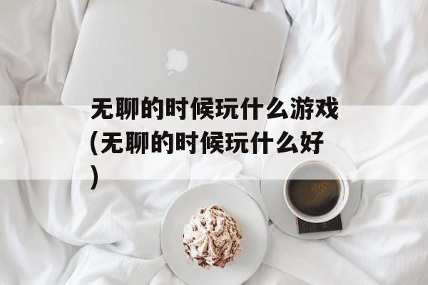 无聊的时候玩什么游戏(无聊的时候玩什么好)