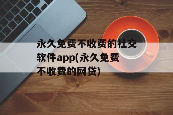 永久免费不收费的社交软件app(永久免费不收费的网贷)