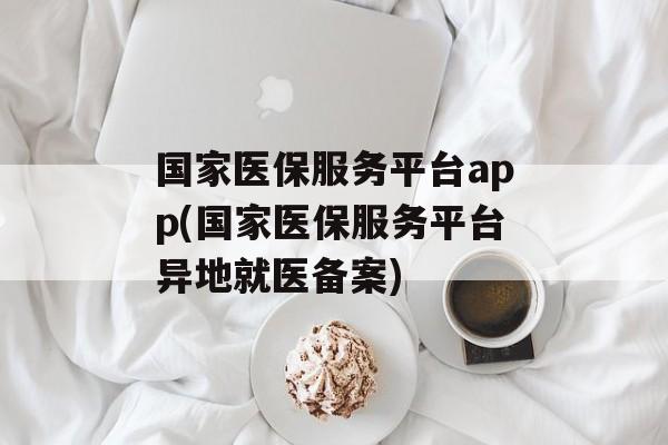 国家医保服务平台app(国家医保服务平台异地就医备案)