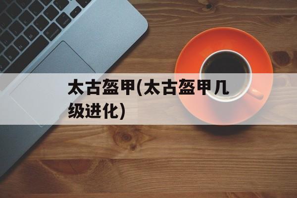 太古盔甲(太古盔甲几级进化)