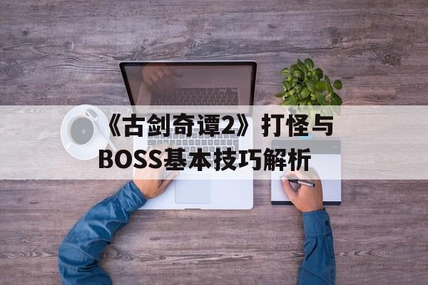 《古剑奇谭2》打怪与BOSS基本技巧解析（《古剑奇谭2》打怪与boss基本技巧解析）