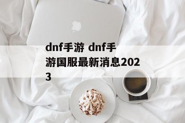 dnf手游 dnf手游国服最新消息2023