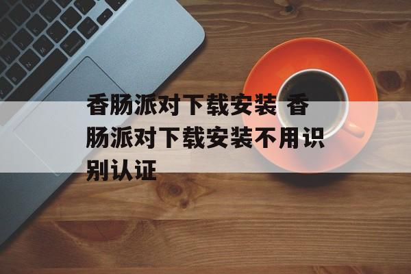 香肠派对下载安装 香肠派对下载安装不用识别认证