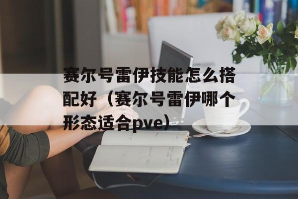 赛尔号雷伊技能怎么搭配好（赛尔号雷伊哪个形态适合pve）