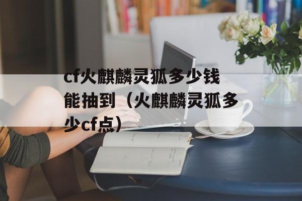 cf火麒麟灵狐多少钱能抽到（火麒麟灵狐多少cf点）