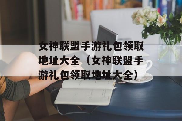 女神联盟手游礼包领取地址大全（女神联盟手游礼包领取地址大全）