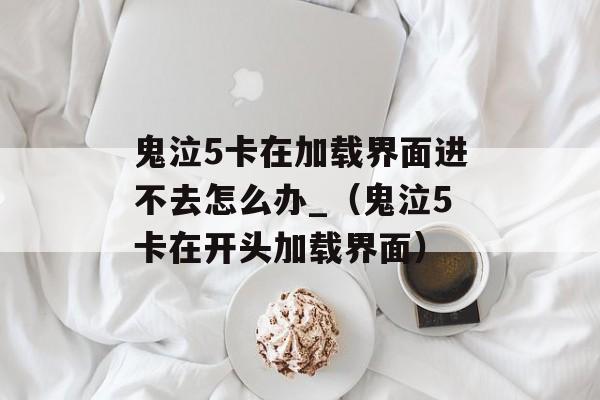 鬼泣5卡在加载界面进不去怎么办_（鬼泣5卡在开头加载界面）