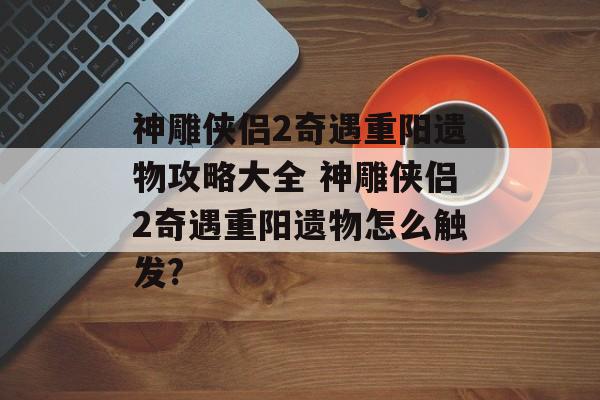 神雕侠侣2奇遇重阳遗物攻略大全 神雕侠侣2奇遇重阳遗物怎么触发?