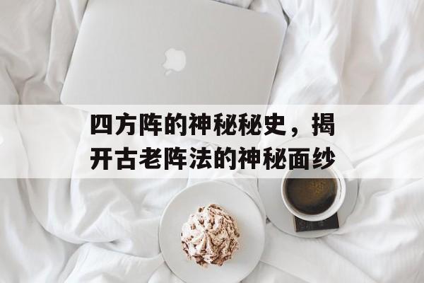 四方阵的神秘秘史，揭开古老阵法的神秘面纱