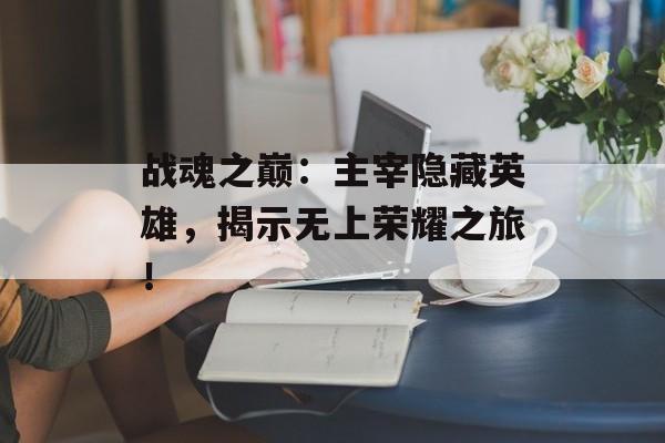 战魂之巅：主宰隐藏英雄，揭示无上荣耀之旅！