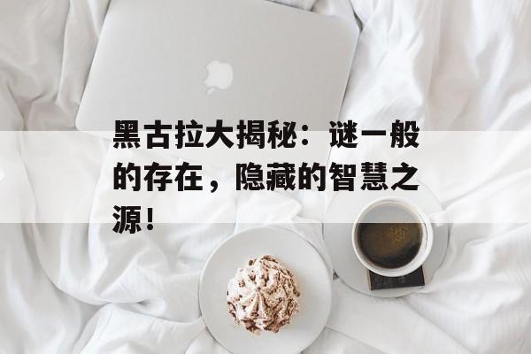 黑古拉大揭秘：谜一般的存在，隐藏的智慧之源！