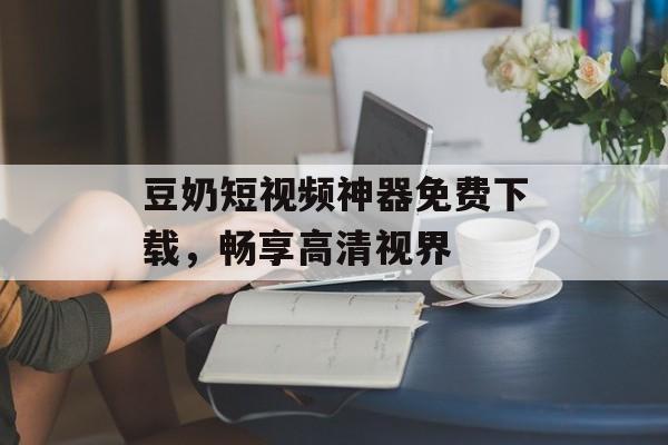 豆奶短视频神器免费下载，畅享高清视界