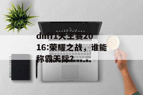 dnff1天王赛2016:荣耀之战，谁能称霸天际？