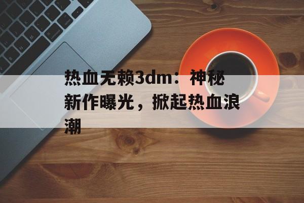 热血无赖3dm：神秘新作曝光，掀起热血浪潮