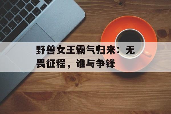 野兽女王霸气归来：无畏征程，谁与争锋