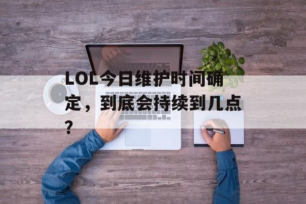 LOL今日维护时间确定，到底会持续到几点？