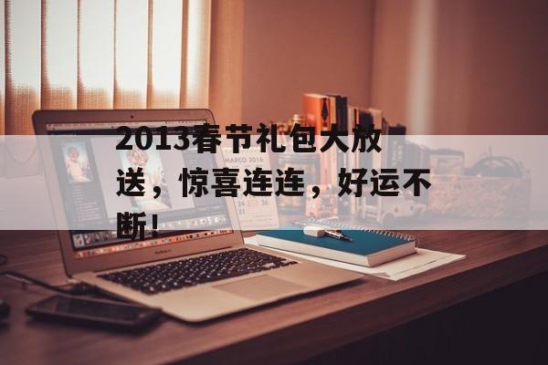 2013春节礼包大放送，惊喜连连，好运不断！