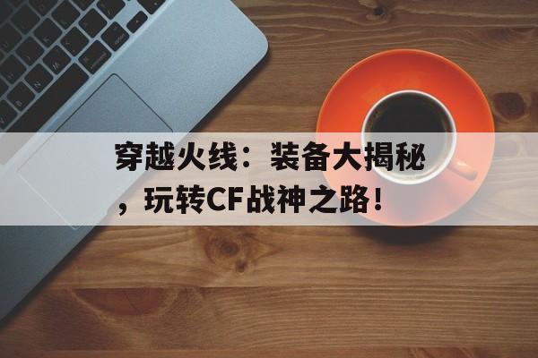 穿越火线：装备大揭秘，玩转CF战神之路！