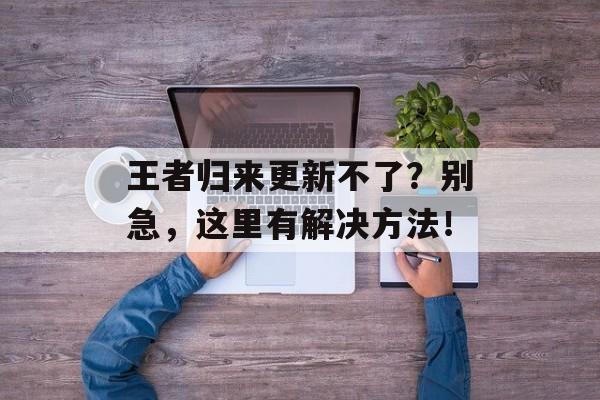 王者归来更新不了？别急，这里有解决方法！