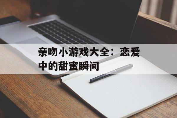 亲吻小游戏大全：恋爱中的甜蜜瞬间