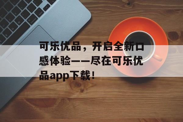 可乐优品，开启全新口感体验——尽在可乐优品app下载！