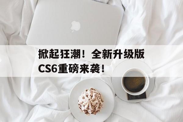 掀起狂潮！全新升级版CS6重磅来袭！