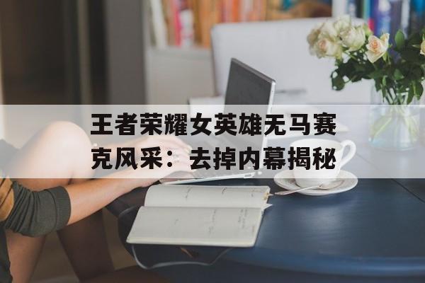 王者荣耀女英雄无马赛克风采：去掉内幕揭秘