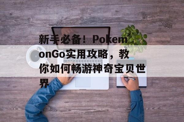 新手必备！PokemonGo实用攻略，教你如何畅游神奇宝贝世界