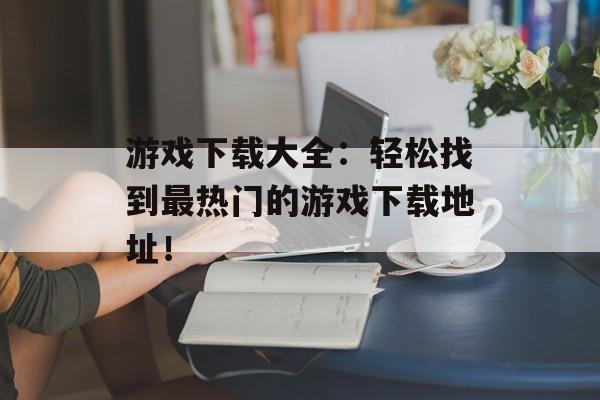 游戏下载大全：轻松找到最热门的游戏下载地址！