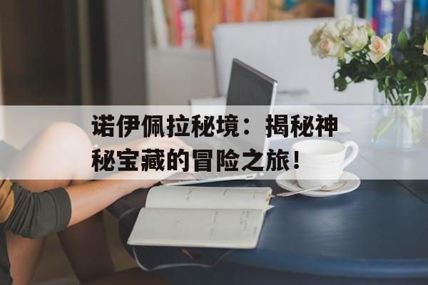 诺伊佩拉秘境：揭秘神秘宝藏的冒险之旅！