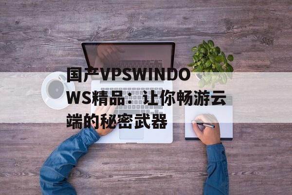 国产VPSWINDOWS精品：让你畅游云端的秘密武器