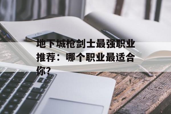 地下城枪剑士最强职业推荐：哪个职业最适合你？