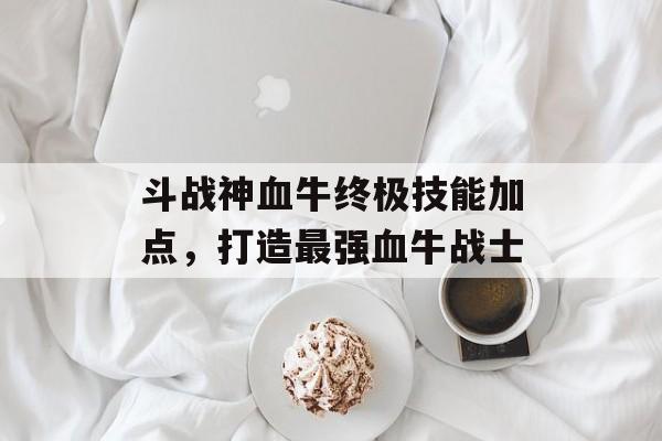 斗战神血牛终极技能加点，打造最强血牛战士