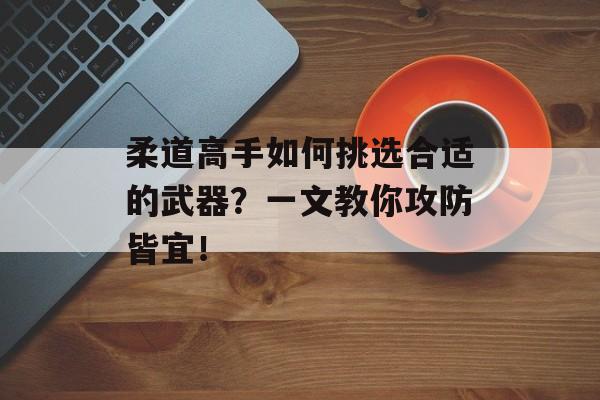 柔道高手如何挑选合适的武器？一文教你攻防皆宜！