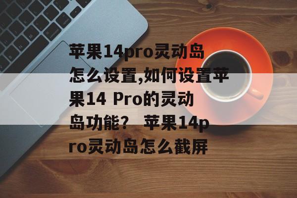 苹果14pro灵动岛怎么设置,如何设置苹果14 Pro的灵动岛功能？ 苹果14pro灵动岛怎么截屏